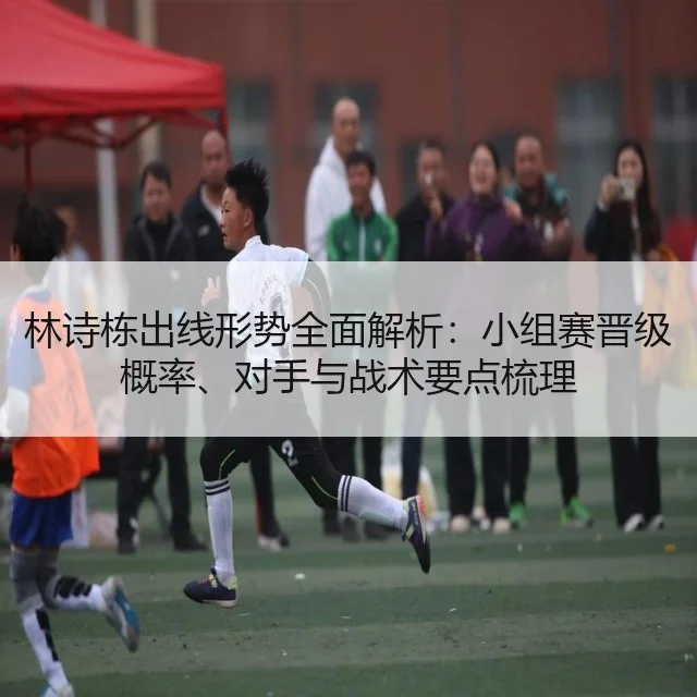 林诗栋出线形势全面解析：小组赛晋级概率、对手与战术要点梳理（WorldCupChina）